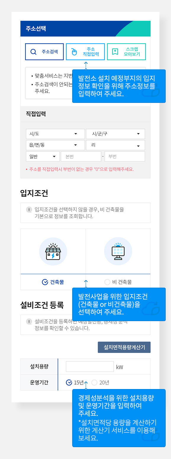 맞춤서비스 시작하기
주소선택 부분에서 발전소설치 예정부지의 입지정보 확인을 위해 주소정보를 입력하여 주세요.
입지조건 부분에서 발전사업을 위한 입지조건(건축물 or 비건축물)을 선택하여 주세요.
설비조건 등록 부분에서 경제성분석을 위한 설치용량 및 운영기간을 입력하여 주세요. *설치면적당 용량을 계산하기 위한 계산기 서비스를 이용해보세요.